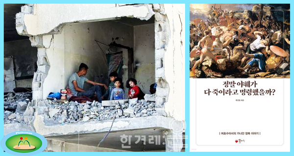【왼쪽】 팔레스타인 가자지구 최남단 라파흐(Rafah)시, 이스라엘 공격으로 처참하게 파괴되어 앙상한 몰골을 한 건물 안에 팔레스타인 한 남성과 어린이들이 앉아 있는 모습. 2024.5.22. (출처: 한겨레신문_AFP 연합뉴스). 【오른쪽】 미국 LA의 「나성한인교회」 담임목사인 곽건용이 저술한 『정말 야훼가 다 죽이라고 명령했을까?』의 표지. 정말 하느님이 현지인들을 몰살시키고 가나안을 정복하라고 명령했겠는지에 대한 의문을 던진다. 예수는 그런 폭력적 하느님을 섬기는 유대인들에게 도전장을 날리며 유대교에서 탈출했고 결국 사랑의 평화를 지향하는 기독교가 태어났다. (출처: 예스24).